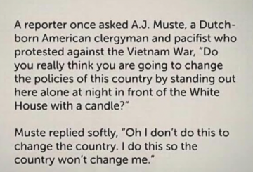 A reporter once asked A.J. Muste, a Dutch-born American clergyman and pacifist who protested against the Vietnam War, "Do you really think you are going to change the policies of this country by standing out here alone at night in front of the White House with a candle?" Muste replied softly, "Oh I don't do this to change the country. I do this so the country won't change me."