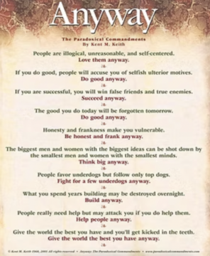 People are illogical, unreasonable, and self-centered. Love them anyway. If you do good, people will accuse you of selfish ulterior motives. Do good anyway. If you are successful, you will win false friends and true enemies. Succeed anyway. The good you do today will be forgotten tomorrow. Do good anyway. Honesty and frankness make you vulnerable. Be honest and frank anyway. The biggest men and women with the biggest ideas can be shot down by the smallest men and women with the smallest minds. Think big anyway. People favor underdogs but follow only top dogs. Fight for a few underdogs anyway. What you spend years building may be destroyed overnight. Build anyway. People really need help but may attack you if you do help them. Help people anyway. Give the world the best you have and you’ll get kicked in the teeth. Give the world the best you have anyway.