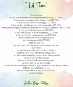 “Just let them. If they want to choose something or someone over you, LET THEM. If they want to go weeks without talking to you, LET THEM. If they are okay with never seeing you, LET THEM. If they are okay with always putting themselves first, LET THEM. If they are showing you who they are and not what you perceived them to be, LET THEM. If they want to follow the crowd, LET THEM. If they want to judge or misunderstand you, LET THEM. If they act like they can live without you, LET THEM. If they want to walk out of your life and leave, hold the door open, AND LET THEM. Let them lose you. You were never theirs because you were always your own. So let them.” “Let them show you who they truly are, not tell you. Let them prove how worthy they are of your time. Let them make the necessary steps to be a part of your life. Let them earn your forgiveness. Let them call you to talk about ordinary things. Let them take you out on a Thursday. Let them talk about anything and everything just because it’s you they are talking to. Let them have a safe place in you. Let them see the heart in you that didn’t harden. Let them love you.” — Cassie Phillips